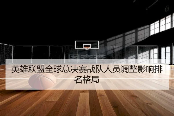 英雄联盟全球总决赛战队人员调整影响排名格局